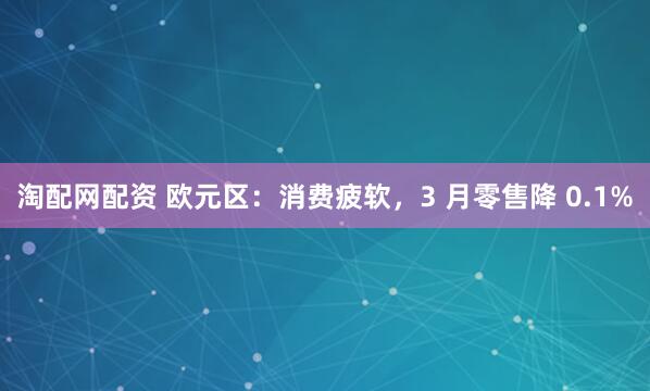 淘配网配资 欧元区：消费疲软，3 月零售降 0.1%