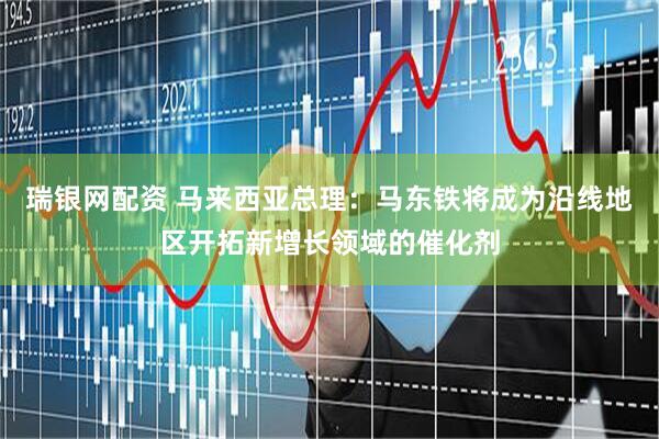 瑞银网配资 马来西亚总理：马东铁将成为沿线地区开拓新增长领域的催化剂