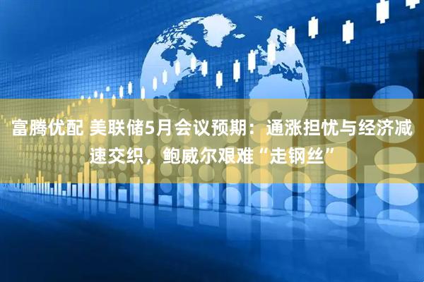 富腾优配 美联储5月会议预期：通涨担忧与经济减速交织，鲍威尔艰难“走钢丝”