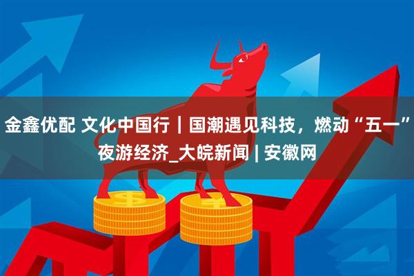 金鑫优配 文化中国行｜国潮遇见科技，燃动“五一”夜游经济_大皖新闻 | 安徽网
