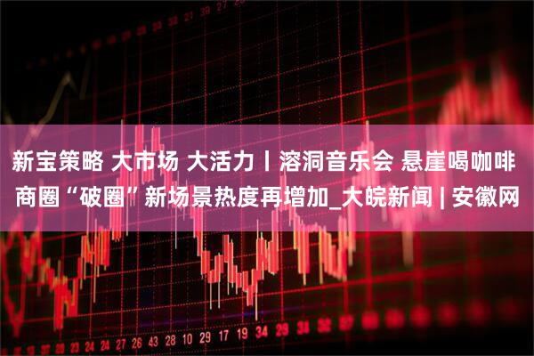 新宝策略 大市场 大活力丨溶洞音乐会 悬崖喝咖啡 商圈“破圈”新场景热度再增加_大皖新闻 | 安徽网