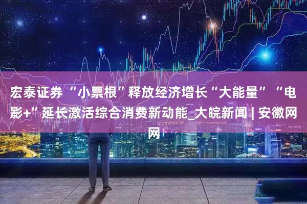 宏泰证券 “小票根”释放经济增长“大能量” “电影+”延长激活综合消费新动能_大皖新闻 | 安徽网