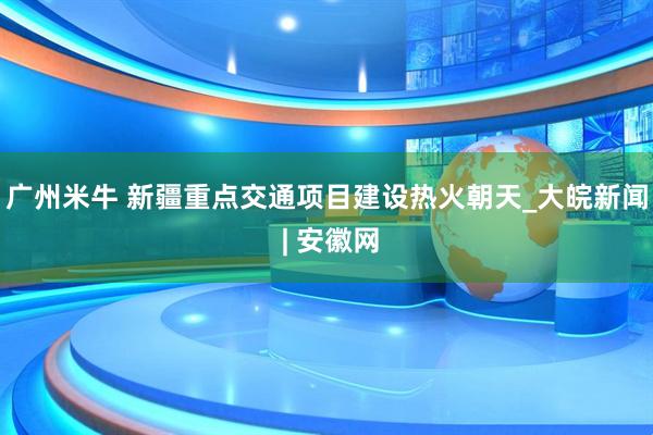 广州米牛 新疆重点交通项目建设热火朝天_大皖新闻 | 安徽网