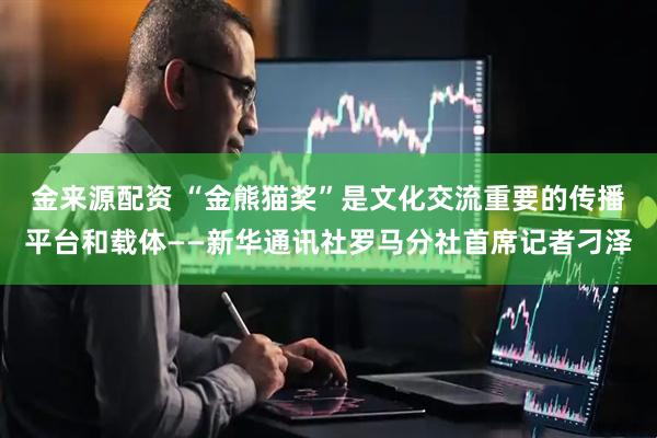 金来源配资 “金熊猫奖”是文化交流重要的传播平台和载体——新华通讯社罗马分社首席记者刁泽