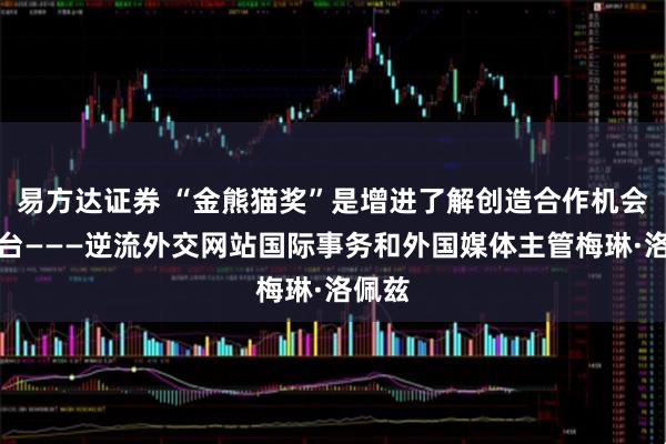 易方达证券 “金熊猫奖”是增进了解创造合作机会的平台———逆流外交网站国际事务和外国媒体主管梅琳·洛佩兹