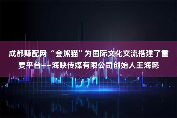 成都赚配网 “金熊猫”为国际文化交流搭建了重要平台——海映传媒有限公司创始人王海懿