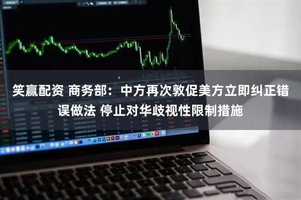 笑赢配资 商务部：中方再次敦促美方立即纠正错误做法 停止对华歧视性限制措施