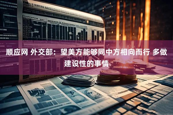 顺应网 外交部：望美方能够同中方相向而行 多做建设性的事情