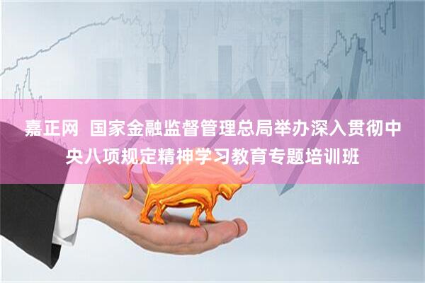嘉正网  国家金融监督管理总局举办深入贯彻中央八项规定精神学习教育专题培训班