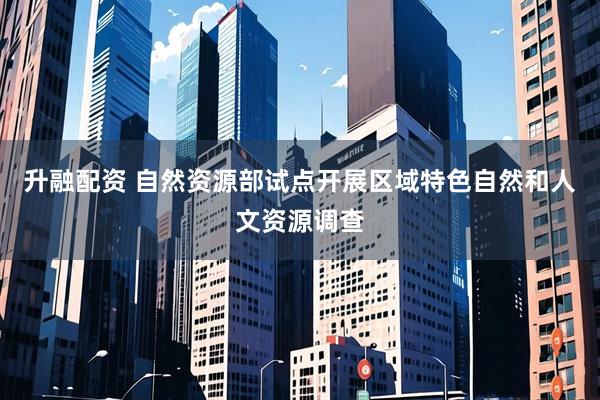 升融配资 自然资源部试点开展区域特色自然和人文资源调查