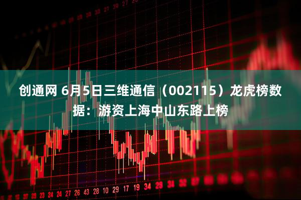 创通网 6月5日三维通信（002115）龙虎榜数据：游资上海中山东路上榜