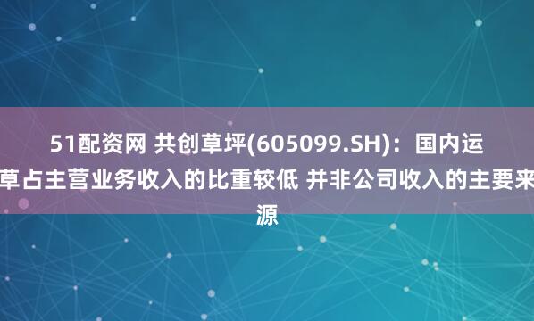 51配资网 共创草坪(605099.SH)：国内运动草占主营业务收入的比重较低 并非公司收入的主要来源