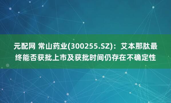 元配网 常山药业(300255.SZ)：艾本那肽最终能否获批上市及获批时间仍存在不确定性