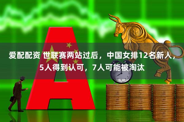 爱配配资 世联赛两站过后，中国女排12名新人，5人得到认可，7人可能被淘汰