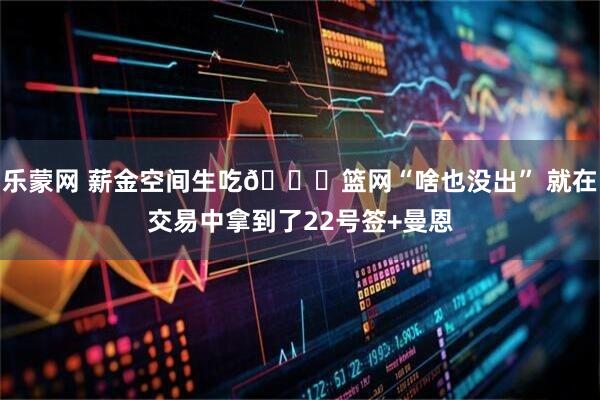 乐蒙网 薪金空间生吃👀篮网“啥也没出” 就在交易中拿到了22号签+曼恩
