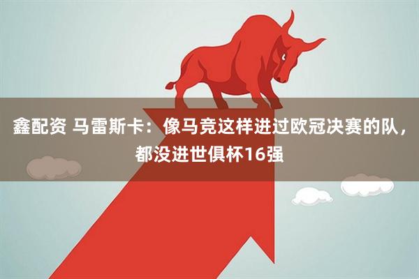 鑫配资 马雷斯卡：像马竞这样进过欧冠决赛的队，都没进世俱杯16强