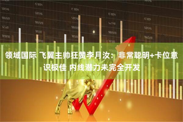 领域国际 飞翼主帅狂赞李月汝：非常聪明+卡位意识极佳 内线潜力未完全开发
