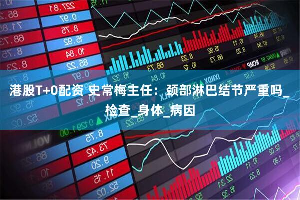 港股T+0配资 史常梅主任：颈部淋巴结节严重吗_检查_身体_病因
