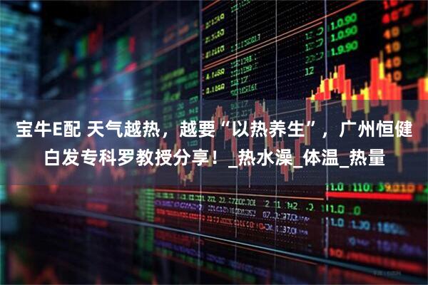 宝牛E配 天气越热，越要“以热养生”，广州恒健白发专科罗教授分享！_热水澡_体温_热量