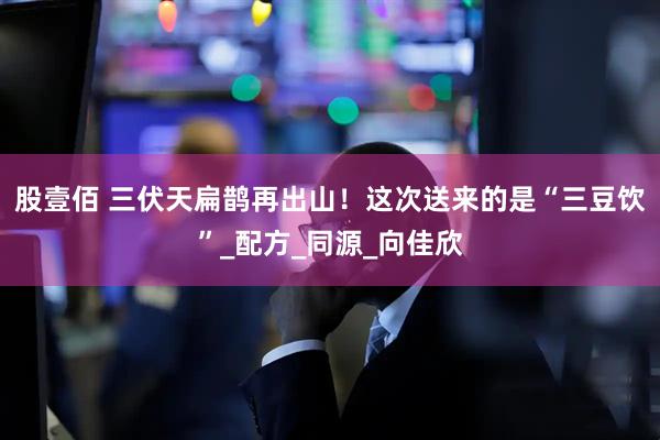 股壹佰 三伏天扁鹊再出山！这次送来的是“三豆饮”_配方_同源_向佳欣