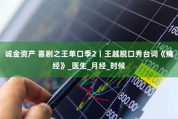 诚金资产 喜剧之王单口季2丨王越脱口秀台词《痛经》_医生_月经_时候
