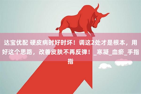 达宝优配 硬皮病时好时坏！调这2处才是根本，用好这个思路，改善皮肤不再反弹！_寒凝_血瘀_手指