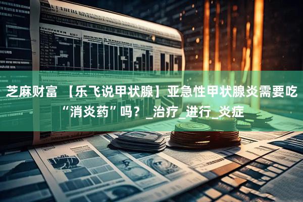 芝麻财富 【乐飞说甲状腺】亚急性甲状腺炎需要吃“消炎药”吗？_治疗_进行_炎症