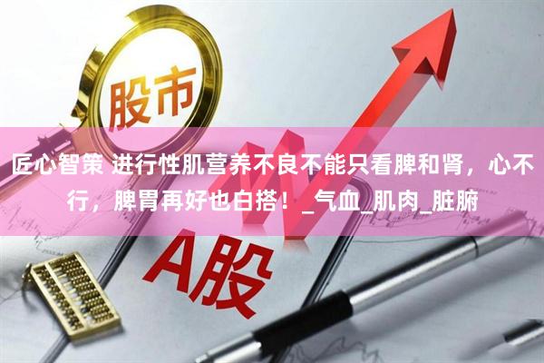 匠心智策 进行性肌营养不良不能只看脾和肾，心不行，脾胃再好也白搭！_气血_肌肉_脏腑