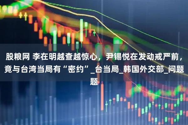 股粮网 李在明越查越惊心，尹锡悦在发动戒严前，竟与台湾当局有“密约”_台当局_韩国外交部_问题