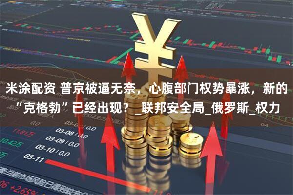 米涂配资 普京被逼无奈，心腹部门权势暴涨，新的“克格勃”已经出现？_联邦安全局_俄罗斯_权力