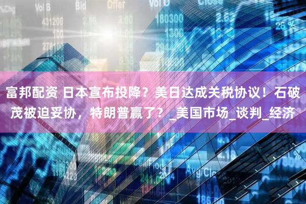 富邦配资 日本宣布投降？美日达成关税协议！石破茂被迫妥协，特朗普赢了？_美国市场_谈判_经济