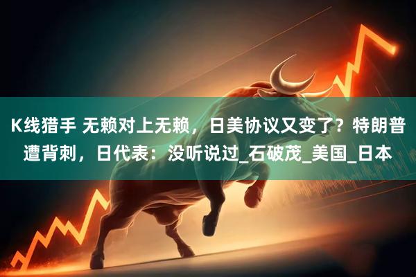 K线猎手 无赖对上无赖，日美协议又变了？特朗普遭背刺，日代表：没听说过_石破茂_美国_日本