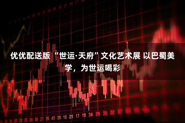 优优配送版 “世运·天府”文化艺术展 以巴蜀美学，为世运喝彩
