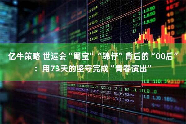亿牛策略 世运会“蜀宝”“锦仔”背后的“00后”：用73天的坚守完成“青春演出”