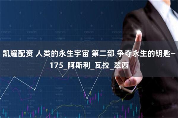 凯耀配资 人类的永生宇宙 第二部 争夺永生的钥匙—175_阿斯利_瓦拉_翠西