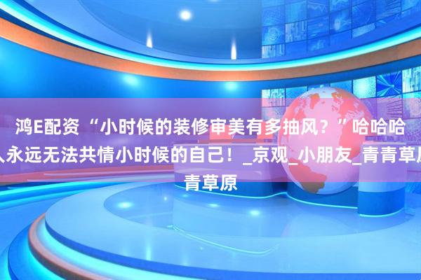 鸿E配资 “小时候的装修审美有多抽风？”哈哈哈人永远无法共情小时候的自己！_京观_小朋友_青青草原