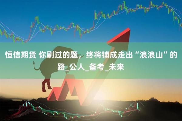 恒信期货 你刷过的题，终将铺成走出“浪浪山”的路_公人_备考_未来