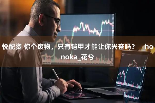 悦配资 你个废物，只有铠甲才能让你兴奋吗？__honoka_花兮
