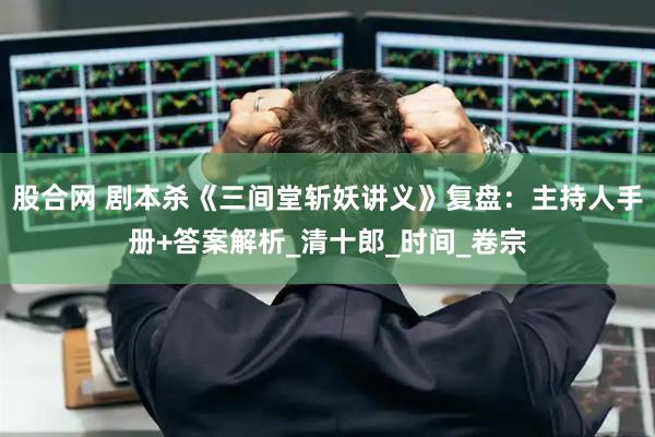 股合网 剧本杀《三间堂斩妖讲义》复盘：主持人手册+答案解析_清十郎_时间_卷宗