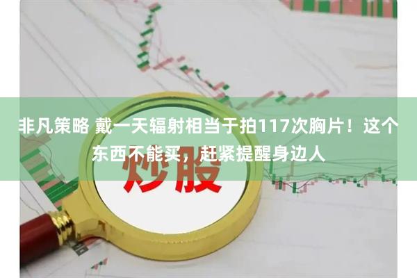 非凡策略 戴一天辐射相当于拍117次胸片！这个东西不能买，赶紧提醒身边人