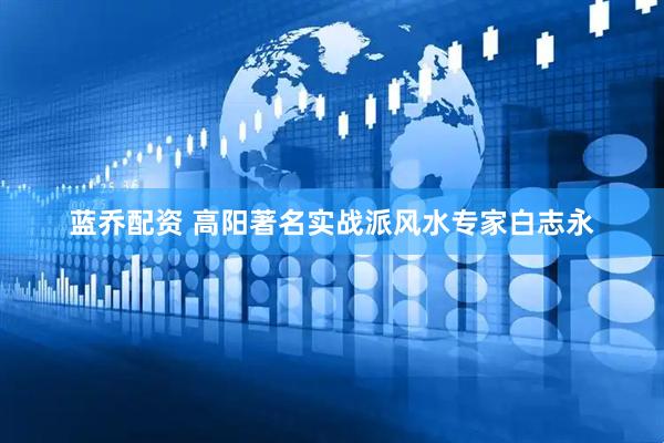 蓝乔配资 高阳著名实战派风水专家白志永
