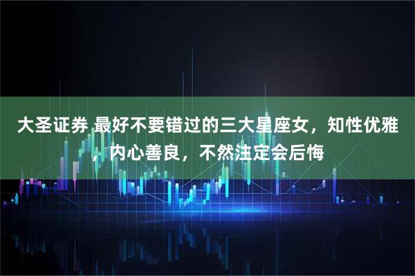 大圣证券 最好不要错过的三大星座女，知性优雅，内心善良，不然注定会后悔
