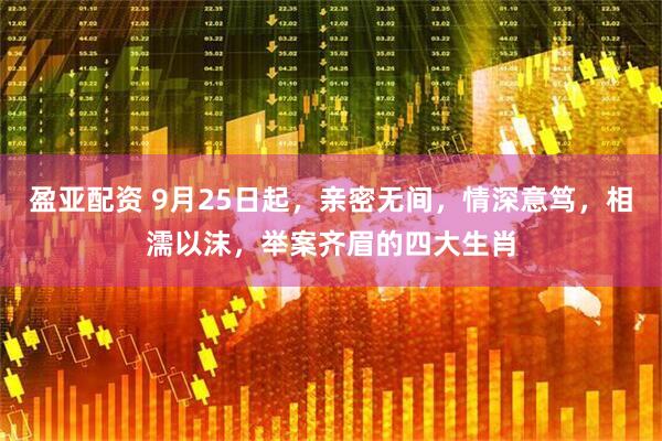 盈亚配资 9月25日起，亲密无间，情深意笃，相濡以沫，举案齐眉的四大生肖