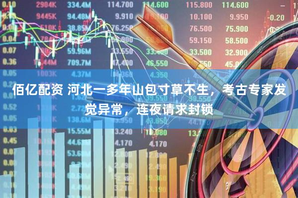 佰亿配资 河北一多年山包寸草不生，考古专家发觉异常，连夜请求封锁