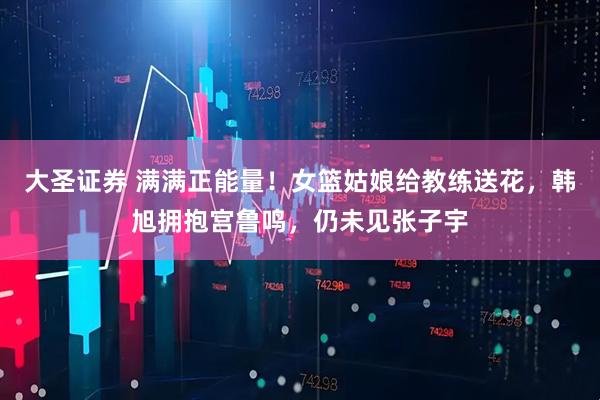 大圣证券 满满正能量！女篮姑娘给教练送花，韩旭拥抱宫鲁鸣，仍未见张子宇