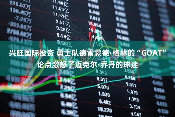 兴旺国际投资 勇士队德雷蒙德·格林的“GOAT”论点激怒了迈克尔·乔丹的球迷