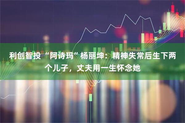 利创智投 “阿诗玛”杨丽坤：精神失常后生下两个儿子，丈夫用一生怀念她