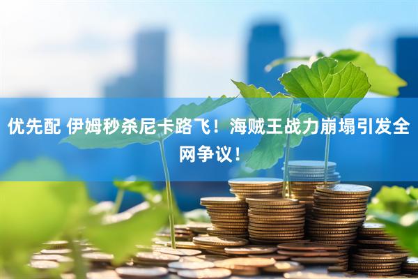 优先配 伊姆秒杀尼卡路飞！海贼王战力崩塌引发全网争议！
