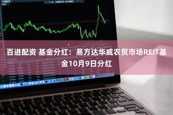 百进配资 基金分红：易方达华威农贸市场REIT基金10月9日分红