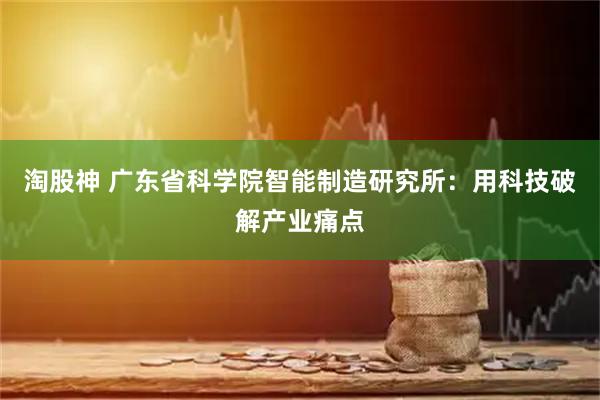 淘股神 广东省科学院智能制造研究所：用科技破解产业痛点